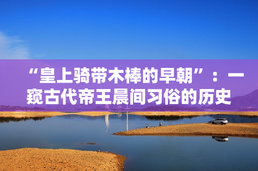 “皇上騎帶木棒的早朝”：一窺古代帝王晨間習(xí)俗的歷史探索