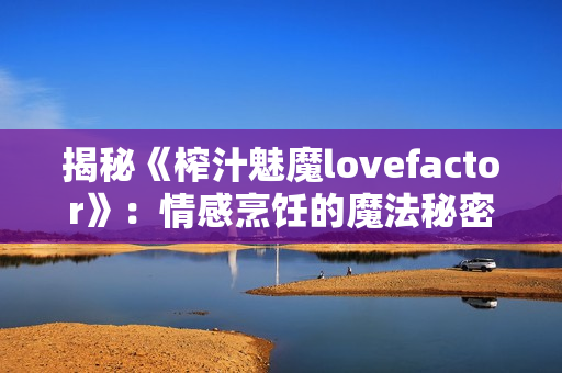 揭秘《榨汁魅魔lovefactor》：情感烹飪的魔法秘密