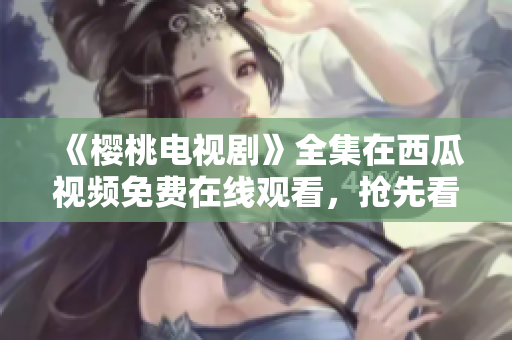 《櫻桃電視劇》全集在西瓜視頻免費在線觀看，搶先看最新更新！