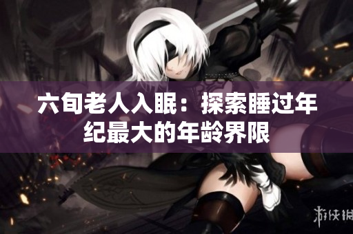 六旬老人入眠：探索睡過年紀(jì)最大的年齡界限