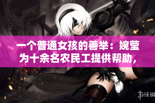 一個普通女孩的善舉：婉瑩為十余名農(nóng)民工提供幫助，展現(xiàn)了暖心與關(guān)懷的力量