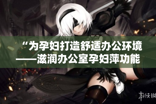 “為孕婦打造舒適辦公環(huán)境——滋潤辦公室孕婦萍功能詳解”
