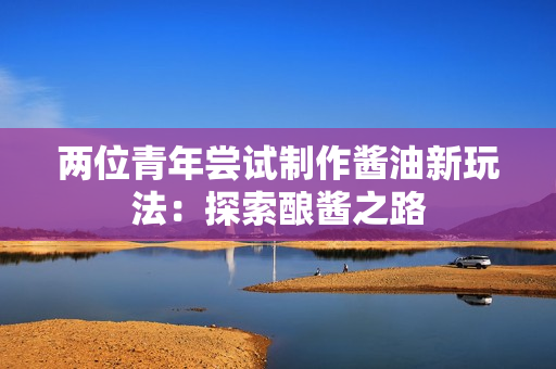 兩位青年嘗試制作醬油新玩法：探索釀醬之路