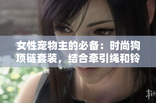 女性寵物主的必備：時尚狗項鏈套裝，結(jié)合牽引繩和鈴鐺，讓母狗更迷人