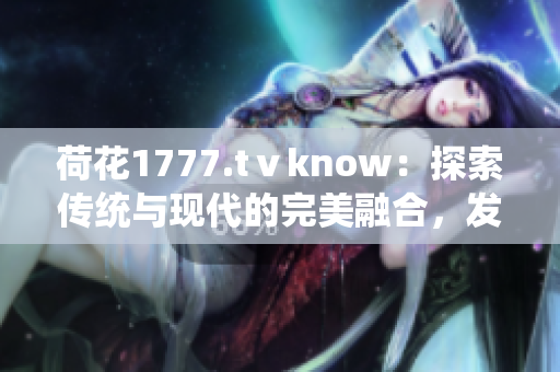 荷花1777.tⅴknow：探索傳統(tǒng)與現(xiàn)代的完美融合，發(fā)現(xiàn)身心靈的和諧之美