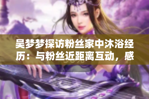 吳夢(mèng)夢(mèng)探訪粉絲家中沐浴經(jīng)歷：與粉絲近距離互動(dòng)，感受真摯溫暖