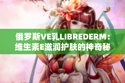 俄羅斯VE乳LIBREDERM：維生素E滋潤護膚的神奇秘密