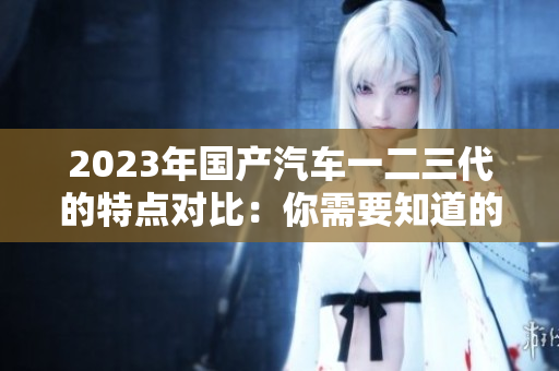 2023年國產汽車一二三代的特點對比：你需要知道的關鍵區(qū)別