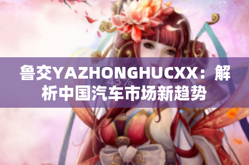 魯交YAZHONGHUCXX：解析中國(guó)汽車市場(chǎng)新趨勢(shì)