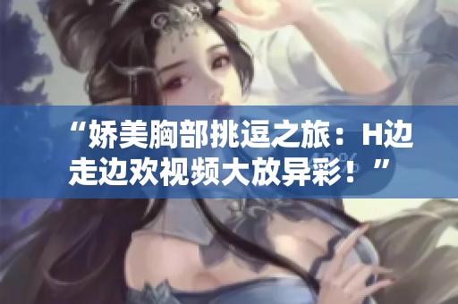“嬌美胸部挑逗之旅：H邊走邊歡視頻大放異彩！”