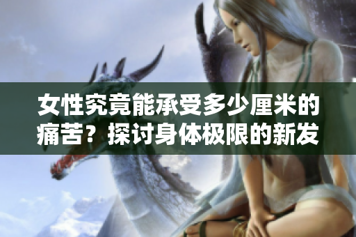 女性究竟能承受多少厘米的痛苦？探討身體極限的新發(fā)現(xiàn)