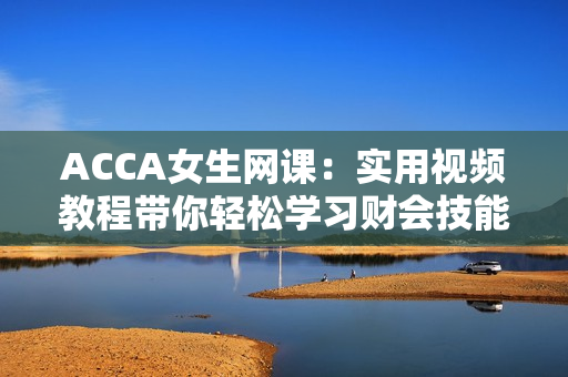ACCA女生網(wǎng)課：實(shí)用視頻教程帶你輕松學(xué)習(xí)財(cái)會(huì)技能