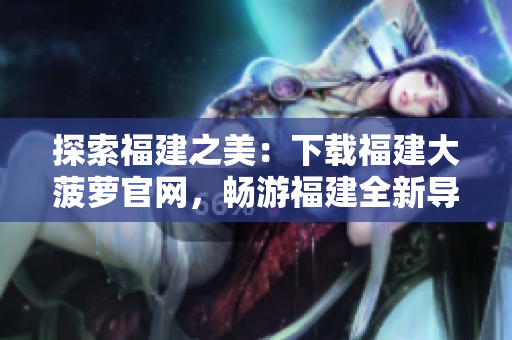 探索福建之美：下載福建大菠蘿官網(wǎng)，暢游福建全新導(dǎo)航體驗(yàn)