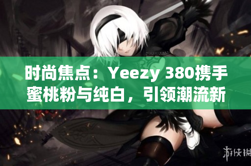 時尚焦點：Yeezy 380攜手蜜桃粉與純白，引領(lǐng)潮流新風(fēng)尚
