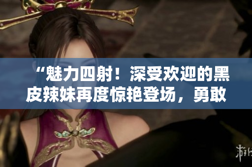 “魅力四射！深受歡迎的黑皮辣妹再度驚艷登場(chǎng)，勇敢展現(xiàn)獨(dú)特魅力！”