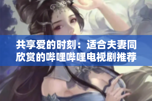 共享愛(ài)的時(shí)刻：適合夫妻同欣賞的嗶哩嗶哩電視劇推薦