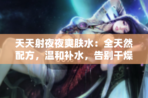 天天射夜夜爽膚水：全天然配方，溫和補(bǔ)水，告別干燥肌膚