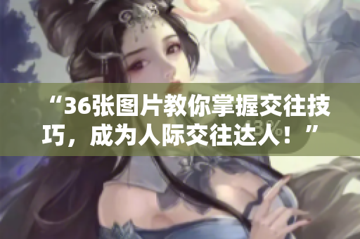 “36張圖片教你掌握交往技巧，成為人際交往達(dá)人！”