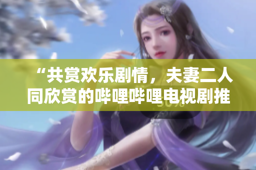 “共賞歡樂劇情，夫妻二人同欣賞的嗶哩嗶哩電視劇推薦”