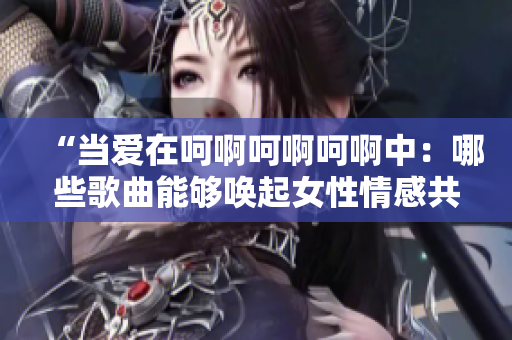 “當(dāng)愛在呵啊呵啊呵啊中：哪些歌曲能夠喚起女性情感共鳴？”
