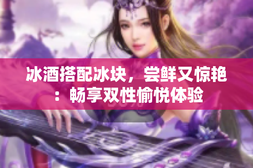 冰酒搭配冰塊，嘗鮮又驚艷：暢享雙性愉悅體驗(yàn)