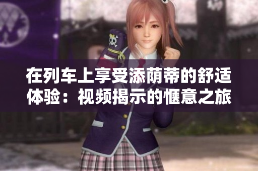 在列車上享受添蔭蒂的舒適體驗(yàn)：視頻揭示的愜意之旅