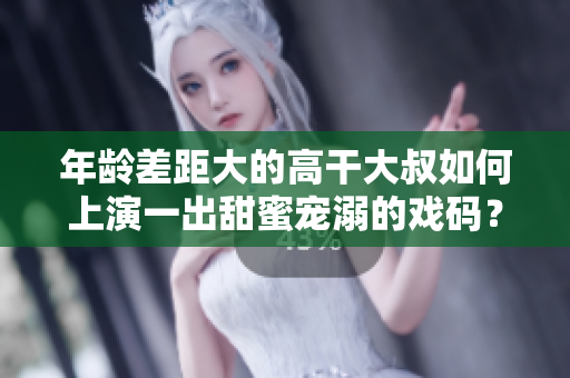 年齡差距大的高干大叔如何上演一出甜蜜寵溺的戲碼？