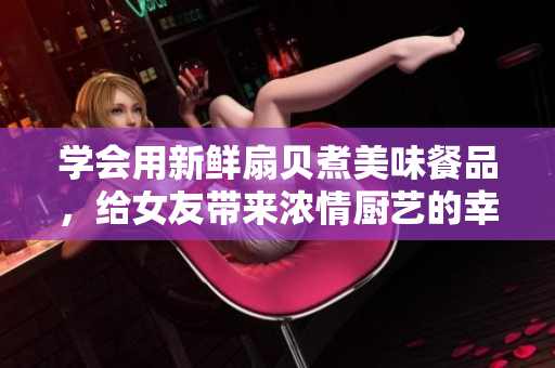 學(xué)會(huì)用新鮮扇貝煮美味餐品，給女友帶來(lái)濃情廚藝的幸福體驗(yàn)