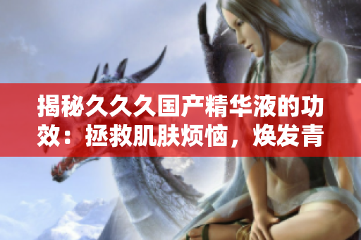 揭秘久久久國(guó)產(chǎn)精華液的功效：拯救肌膚煩惱，煥發(fā)青春光彩！