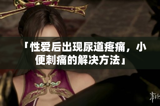 「性愛(ài)后出現(xiàn)尿道疼痛，小便刺痛的解決方法」