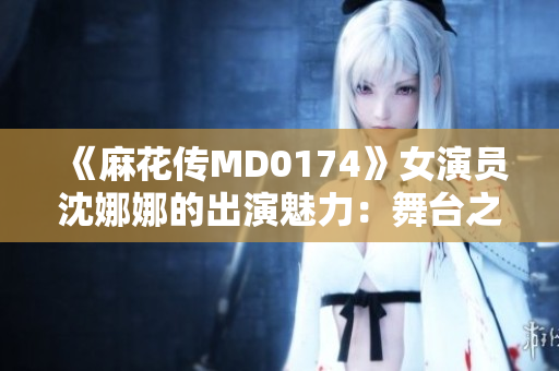 《麻花傳MD0174》女演員沈娜娜的出演魅力：舞臺之外的光芒