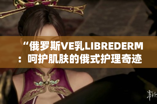 “俄羅斯VE乳LIBREDERM：呵護肌膚的俄式護理奇跡！”