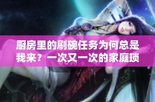 廚房里的刷碗任務(wù)為何總是我來(lái)？一次又一次的家庭瑣事如何合理分配？