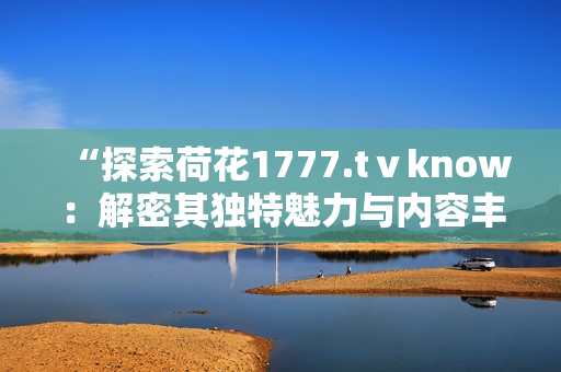 “探索荷花1777.tⅴknow：解密其獨特魅力與內(nèi)容豐富度”