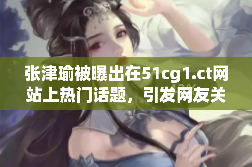 張津瑜被曝出在51cg1.ct網(wǎng)站上熱門話題，引發(fā)網(wǎng)友關(guān)注