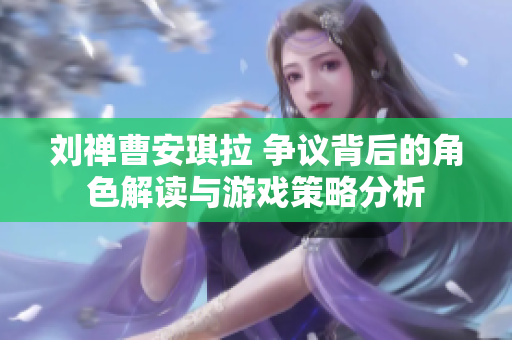 劉禪曹安琪拉 爭議背后的角色解讀與游戲策略分析