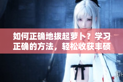 如何正確地拔起蘿卜？學(xué)習(xí)正確的方法，輕松收獲豐碩果實(shí)