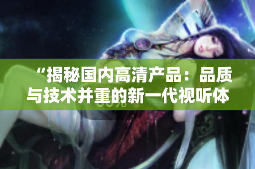 “揭秘國內(nèi)高清產(chǎn)品：品質(zhì)與技術(shù)并重的新一代視聽體驗”