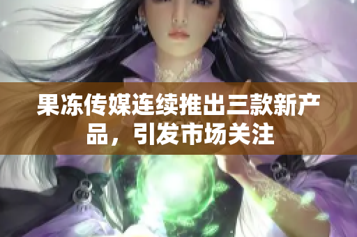 果凍傳媒連續(xù)推出三款新產(chǎn)品，引發(fā)市場關(guān)注
