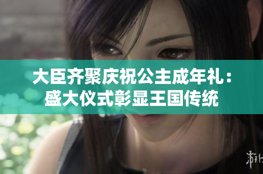 大臣齊聚慶祝公主成年禮：盛大儀式彰顯王國傳統(tǒng)