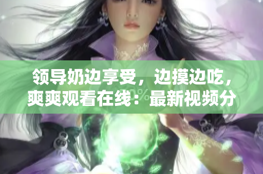 領(lǐng)導(dǎo)奶邊享受，邊摸邊吃，爽爽觀看在線：最新視頻分享