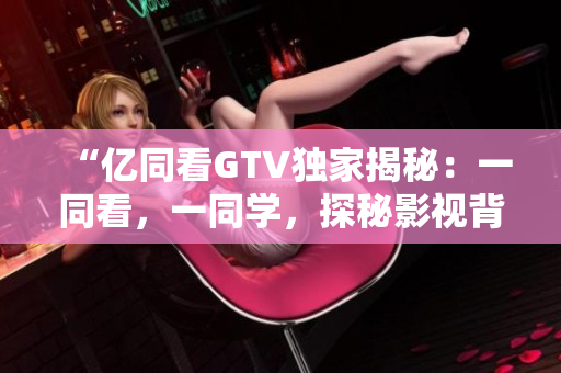 “億同看GTV獨(dú)家揭秘：一同看，一同學(xué)，探秘影視背后的故事！”