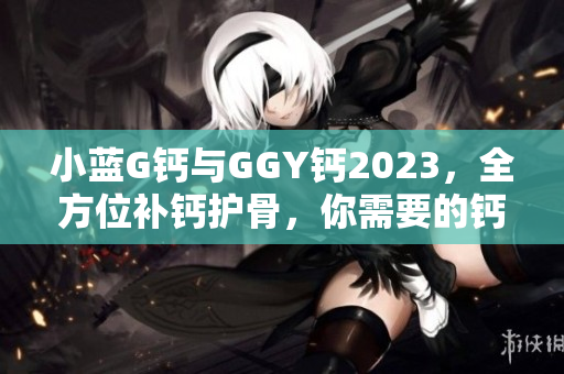 小藍(lán)G鈣與GGY鈣2023，全方位補(bǔ)鈣護(hù)骨，你需要的鈣營養(yǎng)源！