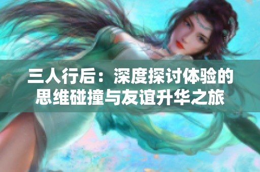 三人行后：深度探討體驗(yàn)的思維碰撞與友誼升華之旅