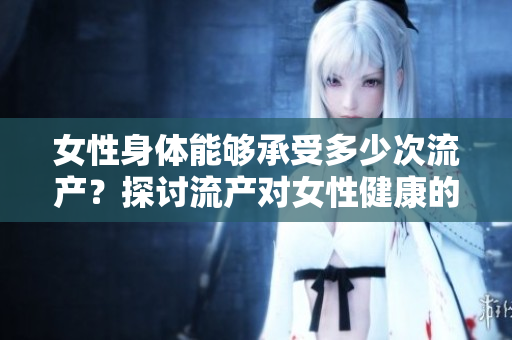女性身體能夠承受多少次流產(chǎn)？探討流產(chǎn)對(duì)女性健康的影響