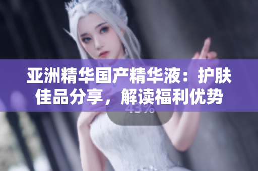 亞洲精華國產(chǎn)精華液：護膚佳品分享，解讀福利優(yōu)勢