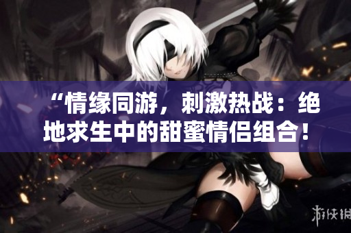 “情緣同游，刺激熱戰(zhàn)：絕地求生中的甜蜜情侶組合！”