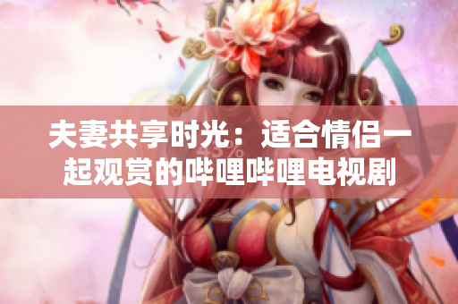 夫妻共享時(shí)光：適合情侶一起觀賞的嗶哩嗶哩電視劇