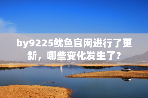 by9225魷魚官網(wǎng)進(jìn)行了更新，哪些變化發(fā)生了？