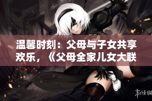 溫馨時刻：父母與子女共享歡樂，《父母全家兒女大聯(lián)歡》第14集